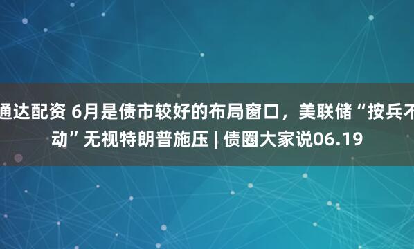 通达配资 6月是债市较好的布局窗口，美联储“按兵不动”无视特朗普施压 | 债圈大家说06.19