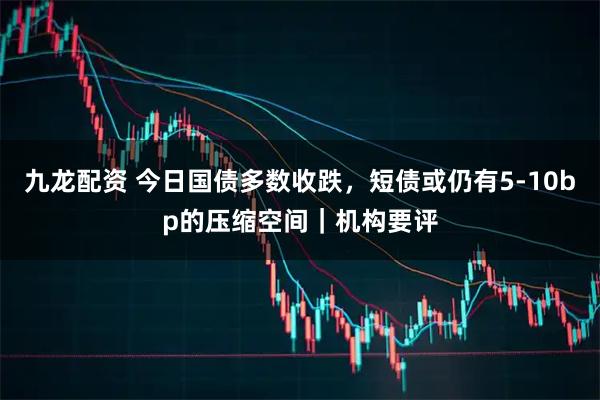 九龙配资 今日国债多数收跌，短债或仍有5-10bp的压缩空间｜机构要评