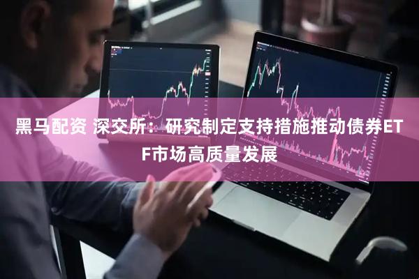 黑马配资 深交所：研究制定支持措施推动债券ETF市场高质量发展