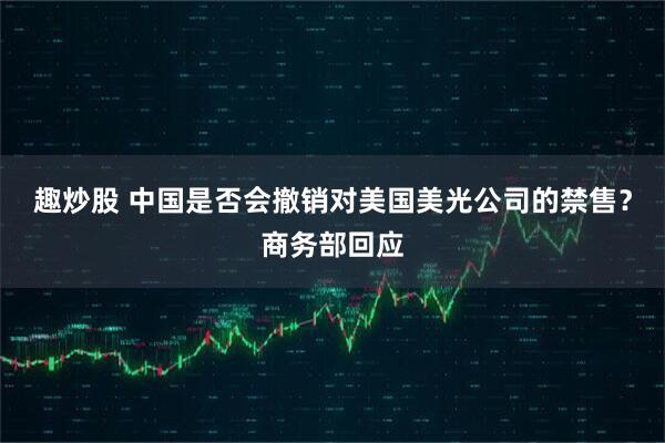 趣炒股 中国是否会撤销对美国美光公司的禁售？商务部回应