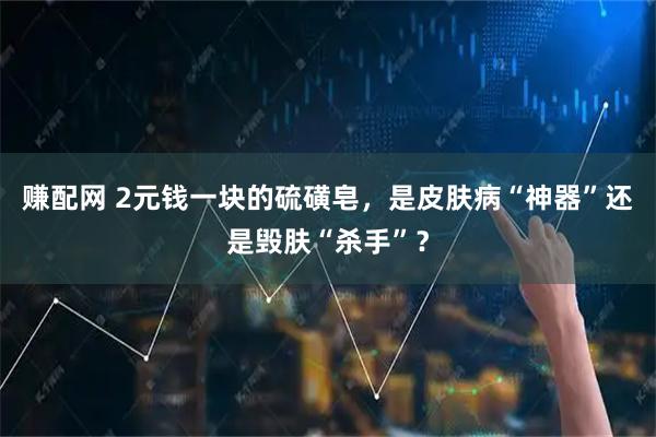 赚配网 2元钱一块的硫磺皂，是皮肤病“神器”还是毁肤“杀手”？