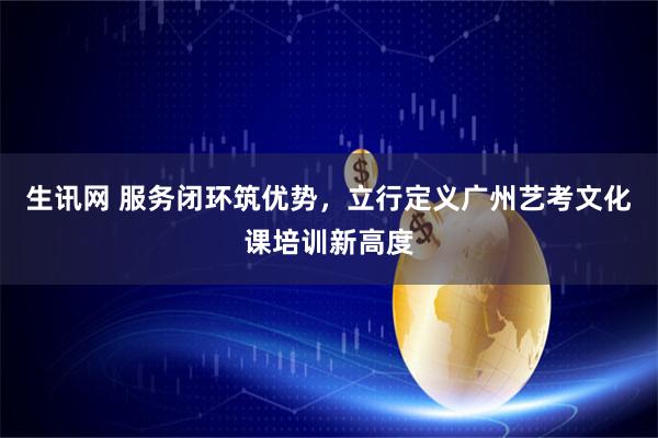 生讯网 服务闭环筑优势，立行定义广州艺考文化课培训新高度