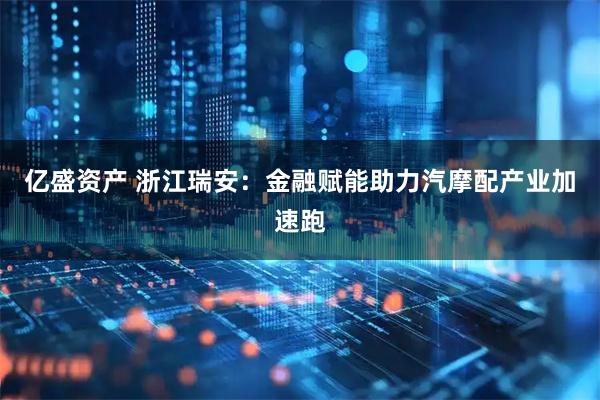 亿盛资产 浙江瑞安：金融赋能助力汽摩配产业加速跑