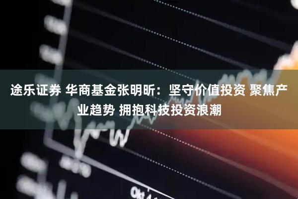 途乐证券 华商基金张明昕：坚守价值投资 聚焦产业趋势 拥抱科技投资浪潮