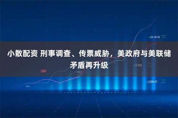 小散配资 刑事调查、传票威胁，美政府与美联储矛盾再升级