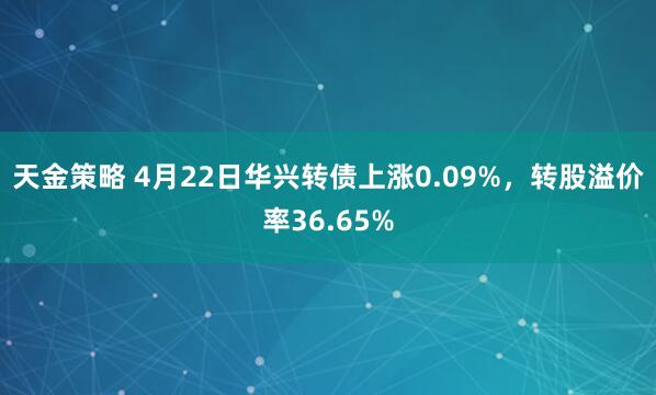 天金策略 4月22日华兴转债上涨0.09%，转股溢价率36.65%
