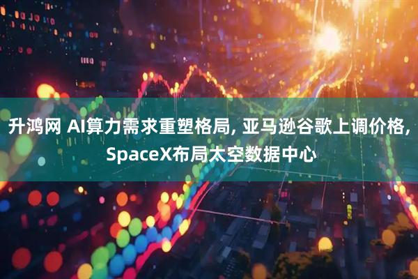 升鸿网 AI算力需求重塑格局, 亚马逊谷歌上调价格, SpaceX布局太空数据中心