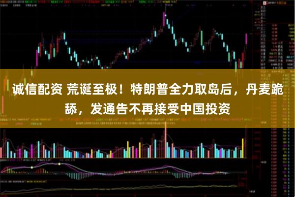 诚信配资 荒诞至极！特朗普全力取岛后，丹麦跪舔，发通告不再接受中国投资