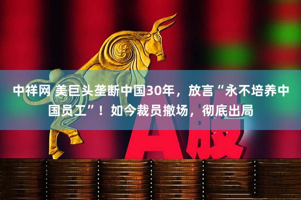 中祥网 美巨头垄断中国30年，放言“永不培养中国员工”！如今裁员撤场，彻底出局