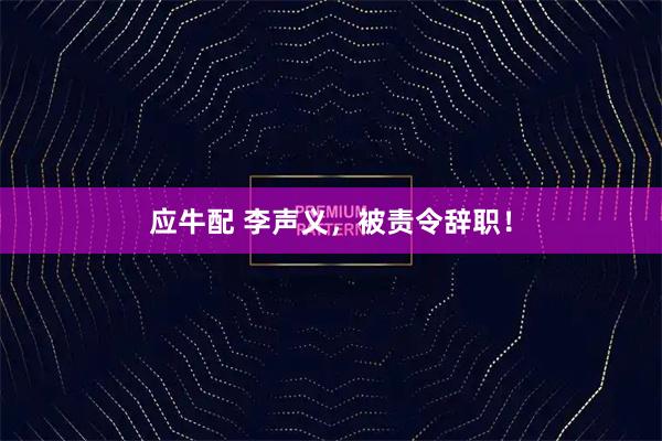 应牛配 李声义，被责令辞职！
