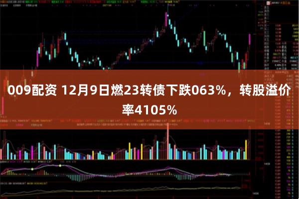 009配资 12月9日燃23转债下跌063%，转股溢价率4105%