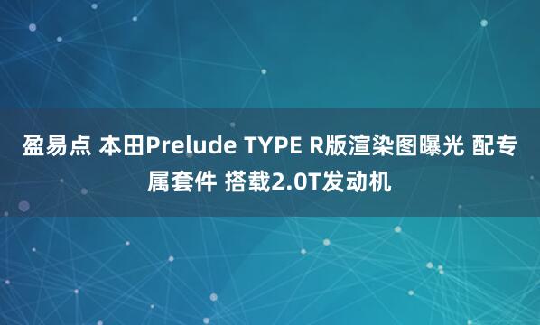 盈易点 本田Prelude TYPE R版渲染图曝光 配专属套件 搭载2.0T发动机