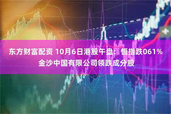 东方财富配资 10月6日港股午盘：恒指跌061% 金沙中国有限公司领跌成分股