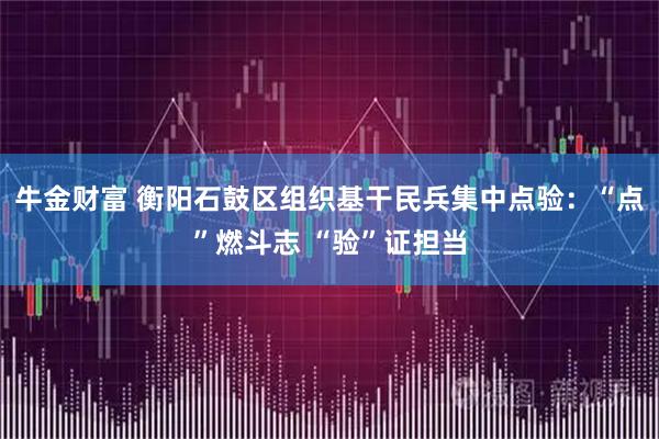牛金财富 衡阳石鼓区组织基干民兵集中点验：“点”燃斗志 “验”证担当
