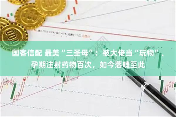 国客信配 最美“三圣母”：被大佬当“玩物”、孕期注射药物百次，如今落魄至此